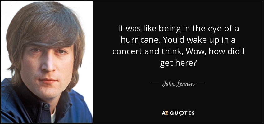 It was like being in the eye of a hurricane. You'd wake up in a concert and think, Wow, how did I get here? - John Lennon