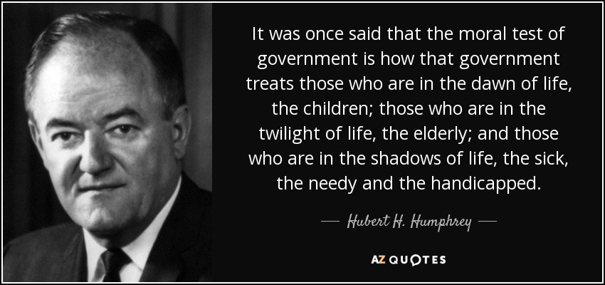 Se dijo una vez que la prueba moral de un gobierno es cómo trata a los que están en los albores de la vida, los niños; a los que están en el crepúsculo de la vida, los ancianos; y a los que están en las sombras de la vida, los enfermos, los necesitados y los discapacitados. - Hubert H. Humphrey