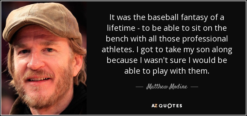 It was the baseball fantasy of a lifetime - to be able to sit on the bench with all those professional athletes. I got to take my son along because I wasn't sure I would be able to play with them. - Matthew Modine