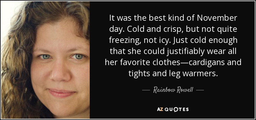 It was the best kind of November day. Cold and crisp, but not quite freezing, not icy. Just cold enough that she could justifiably wear all her favorite clothes—cardigans and tights and leg warmers. - Rainbow Rowell