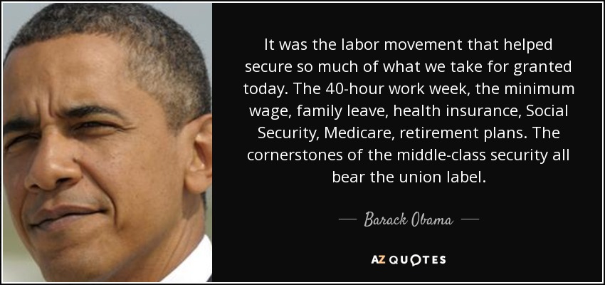 It was the labor movement that helped secure so much of what we take for granted today. The 40-hour work week, the minimum wage, family leave, health insurance, Social Security, Medicare, retirement plans. The cornerstones of the middle-class security all bear the union label. - Barack Obama