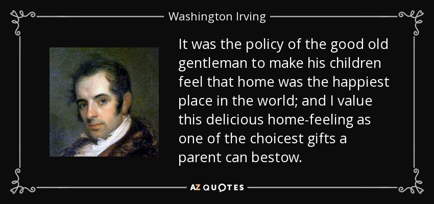 It was the policy of the good old gentleman to make his children feel that home was the happiest place in the world; and I value this delicious home-feeling as one of the choicest gifts a parent can bestow. - Washington Irving