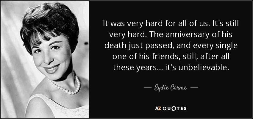 It was very hard for all of us. It's still very hard. The anniversary of his death just passed, and every single one of his friends, still, after all these years... it's unbelievable. - Eydie Gorme
