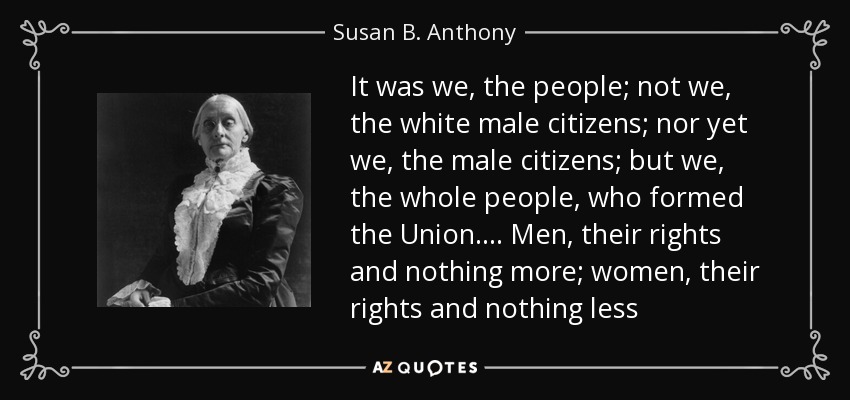 It was we, the people; not we, the white male citizens; nor yet we, the male citizens; but we, the whole people, who formed the Union.... Men, their rights and nothing more; women, their rights and nothing less - Susan B. Anthony