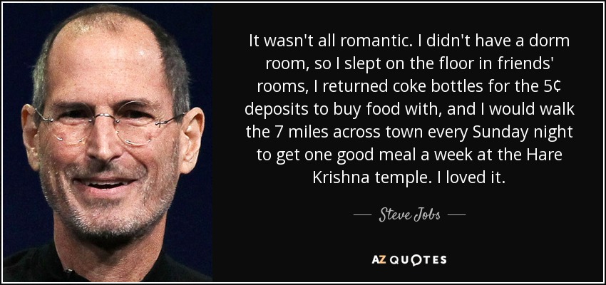 It wasn't all romantic. I didn't have a dorm room, so I slept on the floor in friends' rooms, I returned coke bottles for the 5¢ deposits to buy food with, and I would walk the 7 miles across town every Sunday night to get one good meal a week at the Hare Krishna temple. I loved it. - Steve Jobs