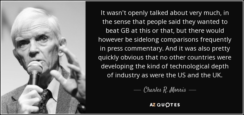 It wasn't openly talked about very much, in the sense that people said they wanted to beat GB at this or that, but there would however be sidelong comparisons frequently in press commentary. And it was also pretty quickly obvious that no other countries were developing the kind of technological depth of industry as were the US and the UK. - Charles R. Morris