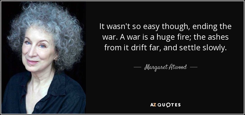 It wasn't so easy though, ending the war. A war is a huge fire; the ashes from it drift far, and settle slowly. - Margaret Atwood