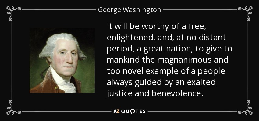 It will be worthy of a free, enlightened, and, at no distant period, a great nation, to give to mankind the magnanimous and too novel example of a people always guided by an exalted justice and benevolence. - George Washington