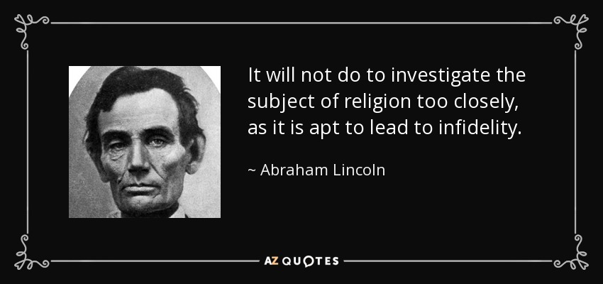 It will not do to investigate the subject of religion too closely, as it is apt to lead to infidelity. - Abraham Lincoln