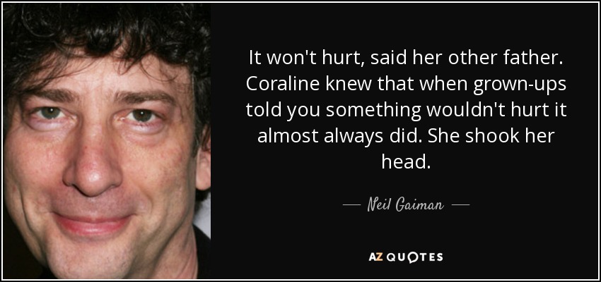 It won't hurt, said her other father. Coraline knew that when grown-ups told you something wouldn't hurt it almost always did. She shook her head. - Neil Gaiman
