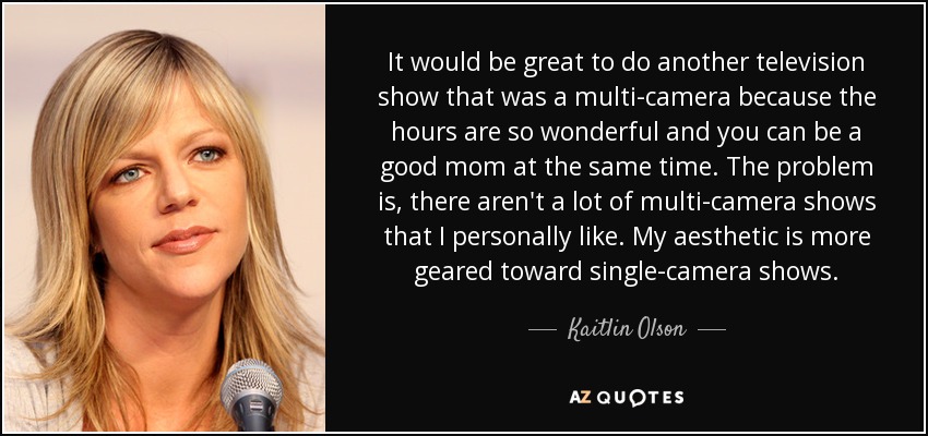 It would be great to do another television show that was a multi-camera because the hours are so wonderful and you can be a good mom at the same time. The problem is, there aren't a lot of multi-camera shows that I personally like. My aesthetic is more geared toward single-camera shows. - Kaitlin Olson