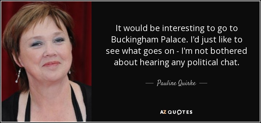 It would be interesting to go to Buckingham Palace. I'd just like to see what goes on - I'm not bothered about hearing any political chat. - Pauline Quirke