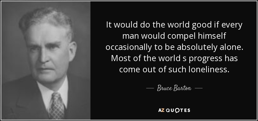 It would do the world good if every man would compel himself occasionally to be absolutely alone. Most of the world s progress has come out of such loneliness. - Bruce Barton