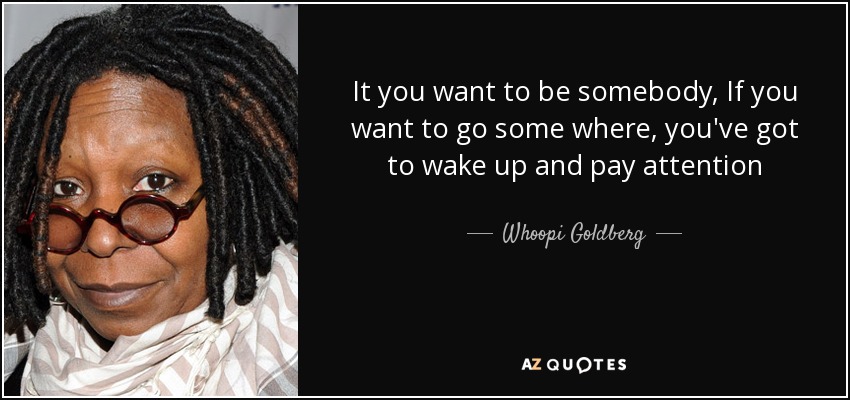 It you want to be somebody, If you want to go some where, you've got to wake up and pay attention - Whoopi Goldberg