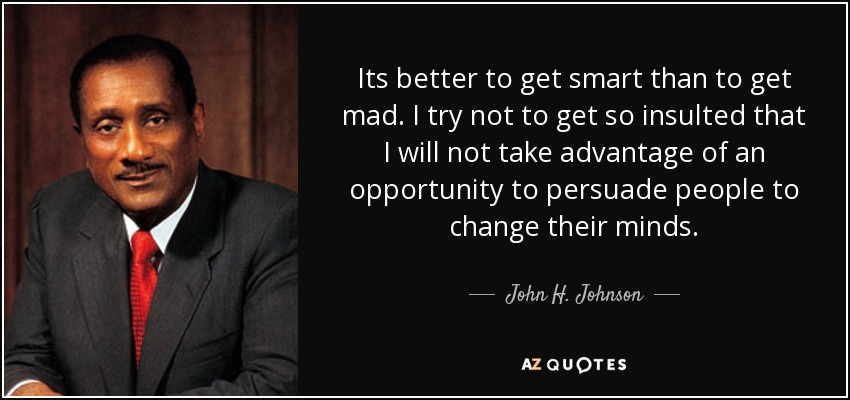 Its better to get smart than to get mad. I try not to get so insulted that I will not take advantage of an opportunity to persuade people to change their minds. - John H. Johnson