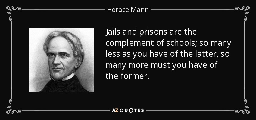 Jails and prisons are the complement of schools; so many less as you have of the latter, so many more must you have of the former. - Horace Mann
