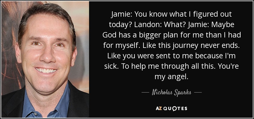 Jamie: You know what I figured out today? Landon: What? Jamie: Maybe God has a bigger plan for me than I had for myself. Like this journey never ends. Like you were sent to me because I'm sick. To help me through all this. You're my angel. - Nicholas Sparks