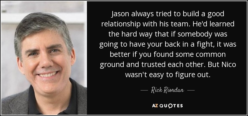 Jason always tried to build a good relationship with his team. He'd learned the hard way that if somebody was going to have your back in a fight, it was better if you found some common ground and trusted each other. But Nico wasn't easy to figure out. - Rick Riordan