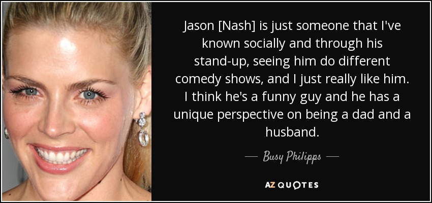 Jason [Nash] is just someone that I've known socially and through his stand-up, seeing him do different comedy shows, and I just really like him. I think he's a funny guy and he has a unique perspective on being a dad and a husband. - Busy Philipps