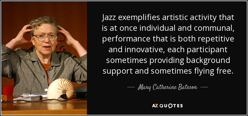 Jazz exemplifies artistic activity that is at once individual and communal, performance that is both repetitive and innovative, each participant sometimes providing background support and sometimes flying free. - Mary Catherine Bateson