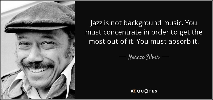 Jazz is not background music. You must concentrate in order to get the most out of it. You must absorb it. - Horace Silver