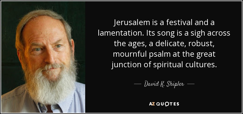 Jerusalem is a festival and a lamentation. Its song is a sigh across the ages, a delicate, robust, mournful psalm at the great junction of spiritual cultures. - David K. Shipler