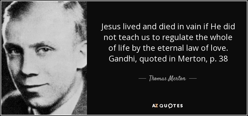 Jesus lived and died in vain if He did not teach us to regulate the whole of life by the eternal law of love. Gandhi, quoted in Merton, p. 38 - Thomas Merton