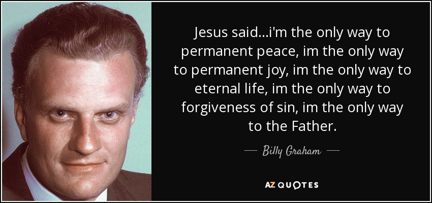 Jesus said...i'm the only way to permanent peace, im the only way to permanent joy, im the only way to eternal life, im the only way to forgiveness of sin, im the only way to the Father. - Billy Graham