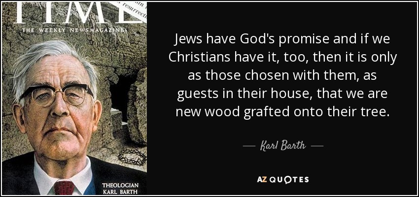 Jews have God's promise and if we Christians have it, too, then it is only as those chosen with them, as guests in their house, that we are new wood grafted onto their tree. - Karl Barth