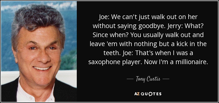 Joe: We can't just walk out on her without saying goodbye. Jerry: What? Since when? You usually walk out and leave 'em with nothing but a kick in the teeth. Joe: That's when I was a saxophone player. Now I'm a millionaire. - Tony Curtis