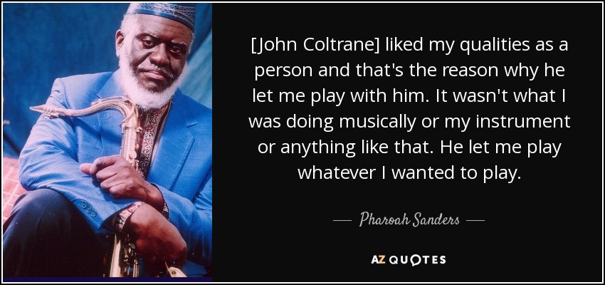 [A John Coltrane] le gustaban mis cualidades como persona y por eso me dejó tocar con él. No era lo que yo hacía musicalmente, ni mi instrumento, ni nada de eso. Me dejaba tocar lo que quisiera. - Pharoah Sanders