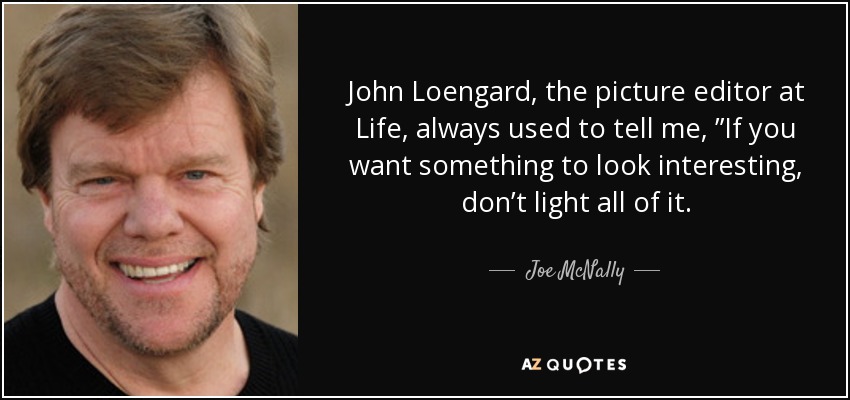 John Loengard, the picture editor at Life, always used to tell me, ”If you want something to look interesting, don’t light all of it. - Joe McNally