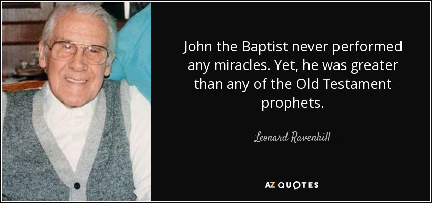 John the Baptist never performed any miracles. Yet, he was greater than any of the Old Testament prophets. - Leonard Ravenhill