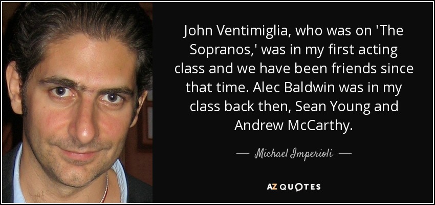 John Ventimiglia, who was on 'The Sopranos,' was in my first acting class and we have been friends since that time. Alec Baldwin was in my class back then, Sean Young and Andrew McCarthy. - Michael Imperioli