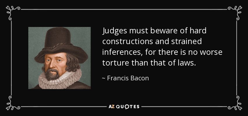 Judges must beware of hard constructions and strained inferences, for there is no worse torture than that of laws. - Francis Bacon