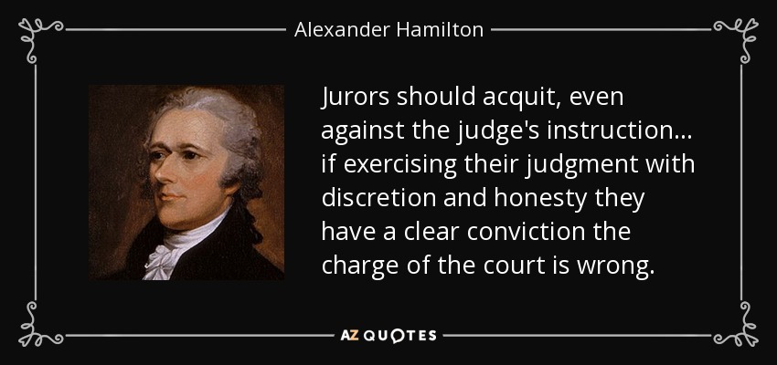 Jurors should acquit, even against the judge's instruction . . . if exercising their judgment with discretion and honesty they have a clear conviction the charge of the court is wrong. - Alexander Hamilton