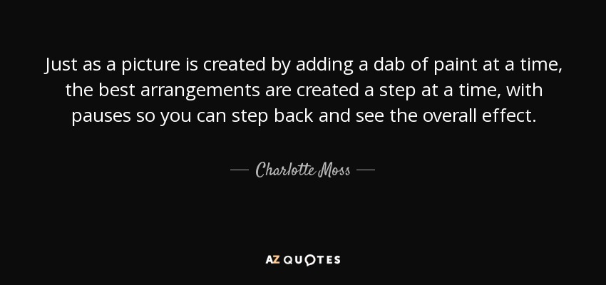 Just as a picture is created by adding a dab of paint at a time, the best arrangements are created a step at a time, with pauses so you can step back and see the overall effect. - Charlotte Moss