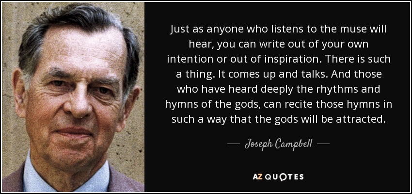 Just as anyone who listens to the muse will hear, you can write out of your own intention or out of inspiration. There is such a thing. It comes up and talks. And those who have heard deeply the rhythms and hymns of the gods, can recite those hymns in such a way that the gods will be attracted. - Joseph Campbell