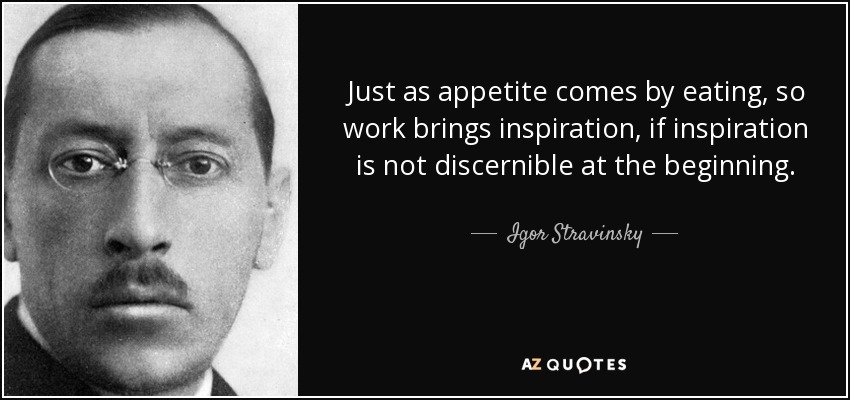 Just as appetite comes by eating, so work brings inspiration, if inspiration is not discernible at the beginning. - Igor Stravinsky