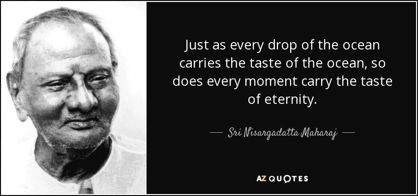 Just as every drop of the ocean carries the taste of the ocean, so does every moment carry the taste of eternity. - Sri Nisargadatta Maharaj