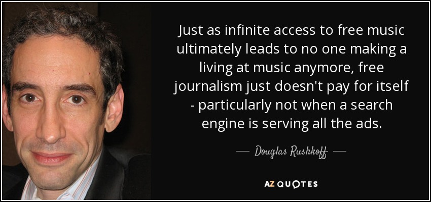 Just as infinite access to free music ultimately leads to no one making a living at music anymore, free journalism just doesn't pay for itself - particularly not when a search engine is serving all the ads. - Douglas Rushkoff