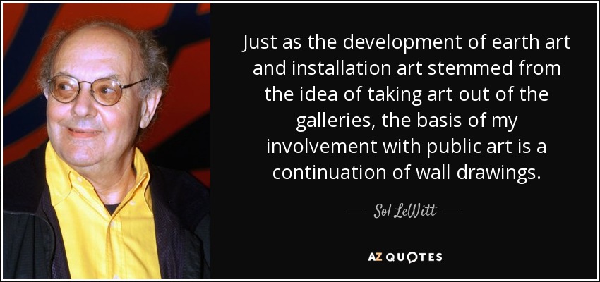 Just as the development of earth art and installation art stemmed from the idea of taking art out of the galleries, the basis of my involvement with public art is a continuation of wall drawings. - Sol LeWitt