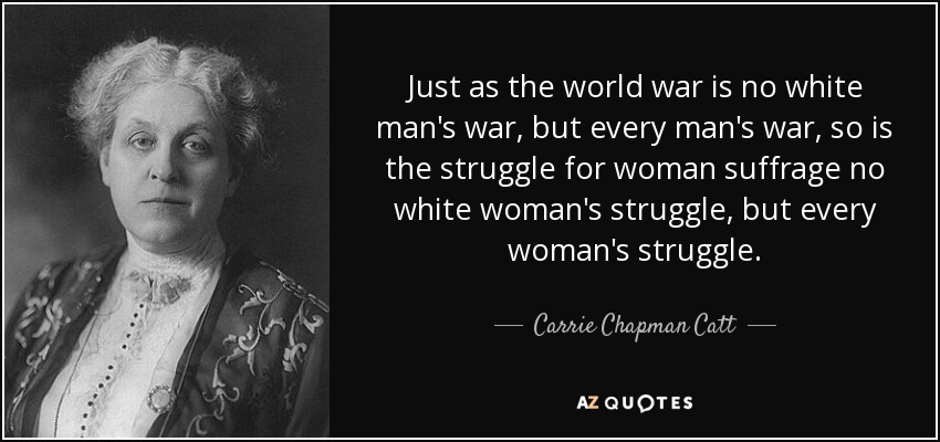 Just as the world war is no white man's war, but every man's war, so is the struggle for woman suffrage no white woman's struggle, but every woman's struggle. - Carrie Chapman Catt