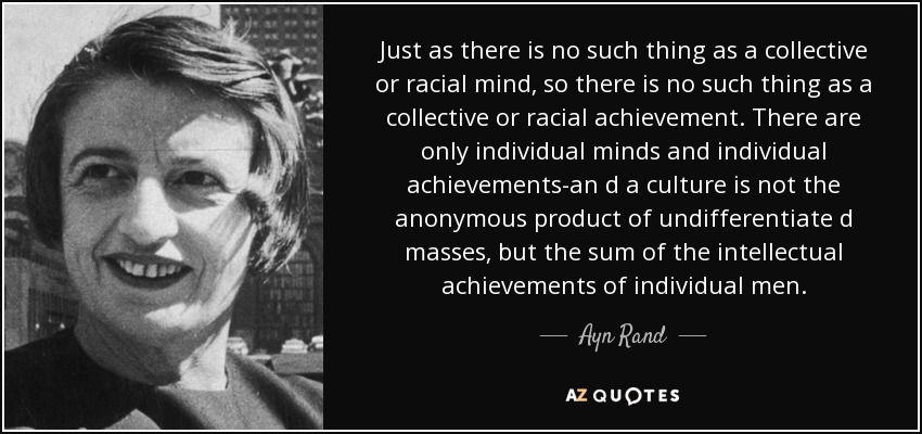 Just as there is no such thing as a collective or racial mind, so there is no such thing as a collective or racial achievement. There are only individual minds and individual achievements-an d a culture is not the anonymous product of undifferentiate d masses, but the sum of the intellectual achievements of individual men. - Ayn Rand