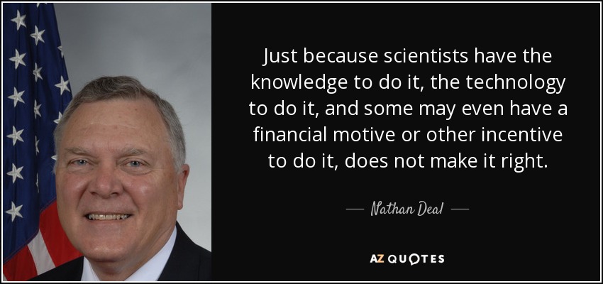 Just because scientists have the knowledge to do it, the technology to do it, and some may even have a financial motive or other incentive to do it, does not make it right. - Nathan Deal