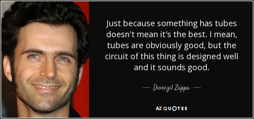 Just because something has tubes doesn't mean it's the best. I mean, tubes are obviously good, but the circuit of this thing is designed well and it sounds good. - Dweezil Zappa