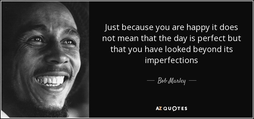 Just because you are happy it does not mean that the day is perfect but that you have looked beyond its imperfections - Bob Marley