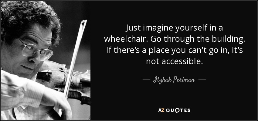 Just imagine yourself in a wheelchair. Go through the building. If there's a place you can't go in, it's not accessible. - Itzhak Perlman