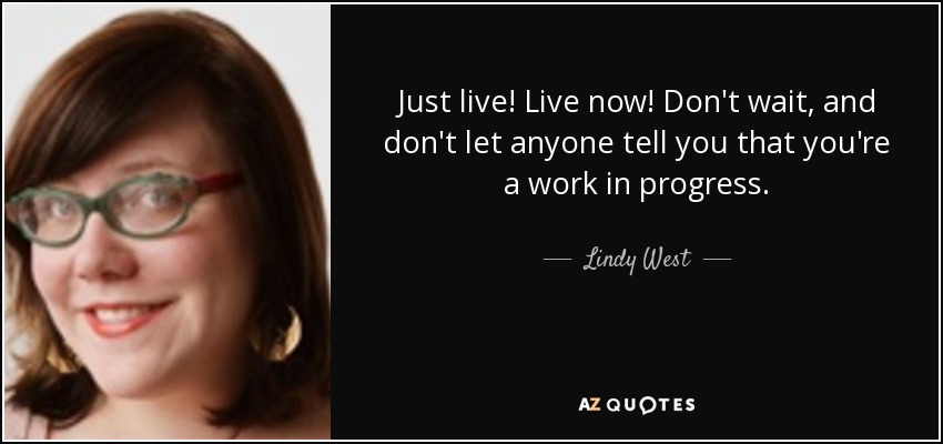 Just live! Live now! Don't wait, and don't let anyone tell you that you're a work in progress. - Lindy West