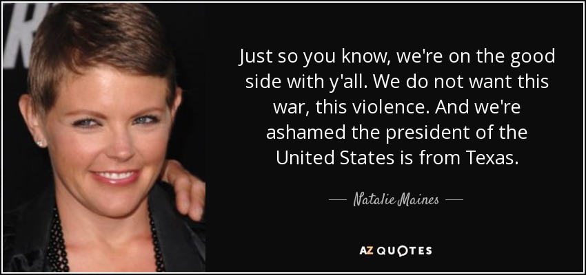 Just so you know, we're on the good side with y'all. We do not want this war, this violence. And we're ashamed the president of the United States is from Texas. - Natalie Maines